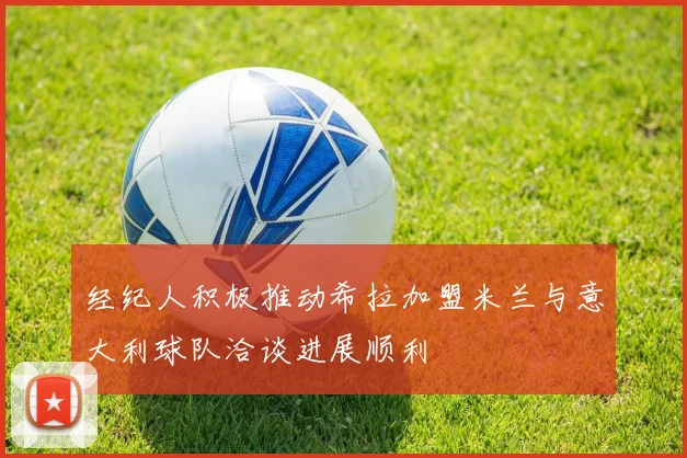 经纪人积极推动希拉加盟米兰与意大利球队洽谈进展顺利