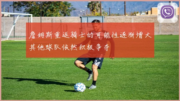 詹姆斯重返骑士的可能性逐渐增大其他球队依然积极争夺