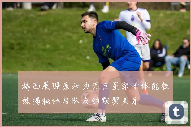 梅西展现亲和力无巨星架子体能教练揭秘他与队友的默契关系