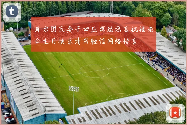 库尔图瓦妻子回应离婚谣言祝福老公生日快乐请勿轻信网络传言