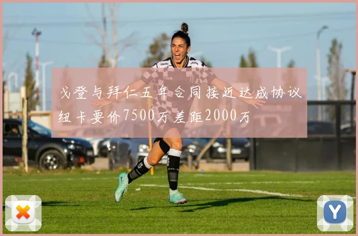 戈登与拜仁五年合同接近达成协议纽卡要价7500万差距2000万