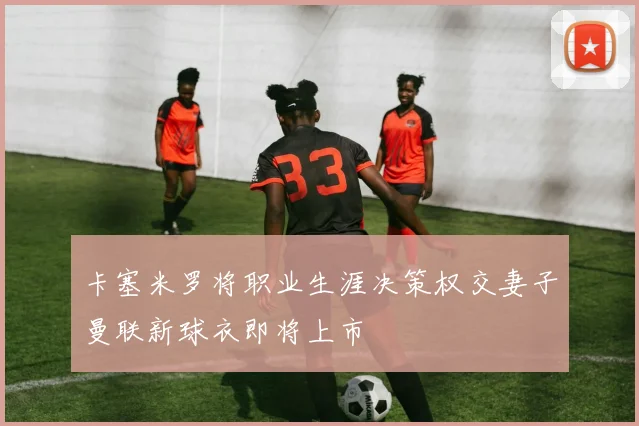 卡塞米罗将职业生涯决策权交妻子曼联新球衣即将上市