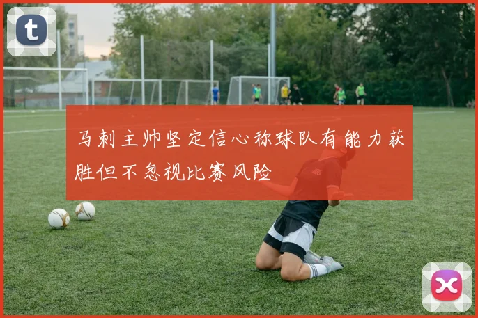 马刺主帅坚定信心称球队有能力获胜但不忽视比赛风险