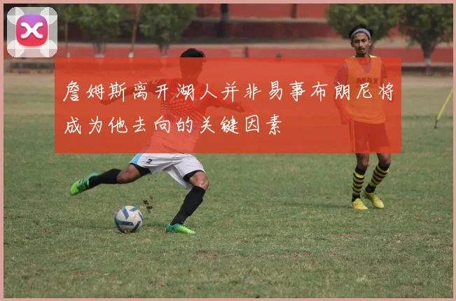 詹姆斯离开湖人并非易事布朗尼将成为他去向的关键因素