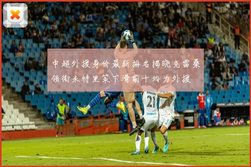 中超外援身价最新排名揭晓克雷桑领衔米特里策下滑前十均为外援