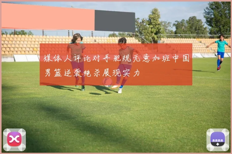 媒体人评论对手犯规无意加班中国男篮逆袭绝杀展现实力