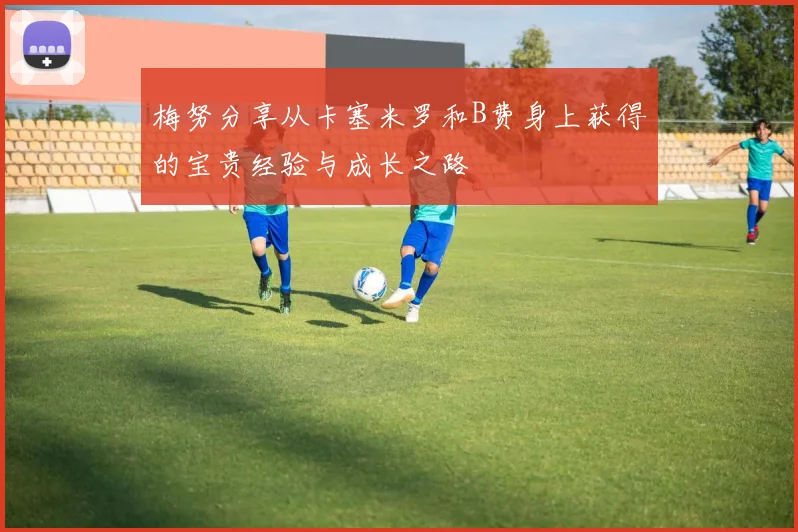 梅努分享从卡塞米罗和B费身上获得的宝贵经验与成长之路