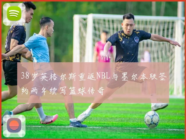 38岁英格尔斯重返NBL与墨尔本联签约两年续写篮球传奇
