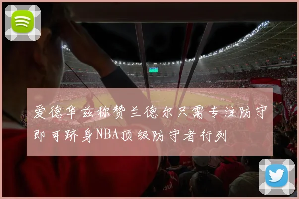 爱德华兹称赞兰德尔只需专注防守即可跻身NBA顶级防守者行列