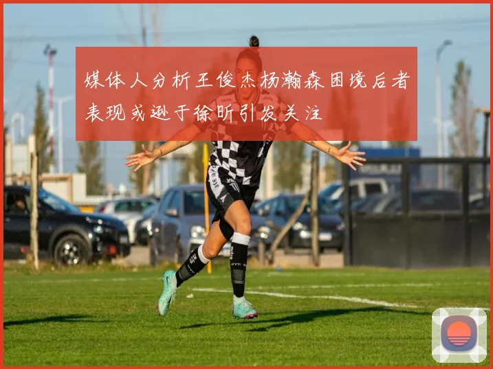 媒体人分析王俊杰杨瀚森困境后者表现或逊于徐昕引发关注
