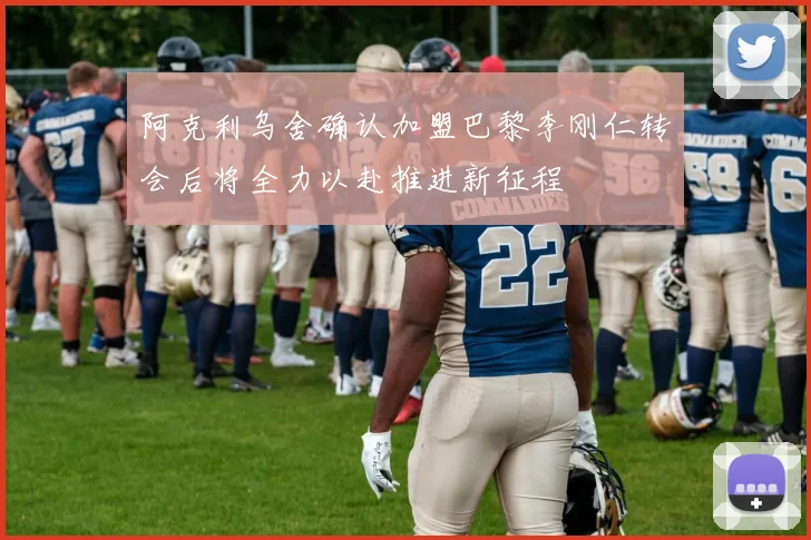 阿克利乌舍确认加盟巴黎李刚仁转会后将全力以赴推进新征程